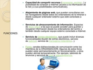  Capacidad de compartir recursos (impresoras, escáner...) y
posibilidad de conexión a Internet (acceso a la información de
la red y a sus posibilidades comunicativas).
 Alojamiento de páginas web, que pueden consultarse con
los navegadores desde todos los ordenadores de la Intranet o
desde cualquier ordenador externo que esté conectado a
Internet.
 Servicios de almacenamiento de información. Espacios
de disco virtual a los que se puede acceder para guardar y
recuperar información desde los ordenadores del centro y
también desde cualquier equipo externo conectado a Internet.
 Servicio de correo electrónico, que puede incluir diversas
funcionalidades (buzón de correo electrónico, servicio
de webmail, servicio de mensajería instantánea...).
 Foros, canales bidireccionales de comunicación entre los
miembros de la ORGANIZACIÓN. Algunos de estos foros
pueden estar permanentemente en funcionamiento, y otros
pueden abrirse temporalmente. Por ejemplo, tablones de
anuncios y servicios de chat y videoconferencia.
FUNCIONES
 