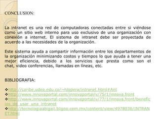 CONCLUSION:
La intranet es una red de computadoras conectadas entre si viéndose
como un sitio web interno para uso exclusivo de una organización con
conexión a internet. El sistema de intranet debe ser proyectada de
acuerdo a las necesidades de la organización.
Este sistema ayuda a compartir información entre los departamentos de
la organización minimizando costos y tiempos lo que ayuda a tener una
mejor eficiencia, debido a los servicios que presta como son el
chat, video conferencias, llamadas en líneas, etc.
BIBLIOGRAFIA:
http://caribe.udea.edu.co/~hlopera/intranet.html#Ant
http://www.innovaportal.com/innovaportal/v/75/1/innova.front
http://www.innovaportal.com/innovaportal/v/77/1/innova.front/benefic
ios_de_usar_una_intranet
http://tecnologiaabigail.bligoo.com.mx/content/view/4978036/INTRAN
ET.html
 