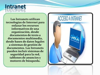 Las Intranets utilizan
tecnologías de Internet para
enlazar los recursos
informativos de una
organización, desde
documentos de texto a
documentos multimedia,
desde bases de datos legales
a sistemas de gestión de
documentos. Las Intranets
pueden incluir sistemas de
seguridad para la red,
tablones de anuncios y
motores de búsqueda.
 