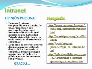 /
 Es una red interna
comprendida en el ámbito de
una organización que
usa tecnología internet.
Normalmente situada en el
interior de una LAN o Red
Privada Virtual (si el usuario
está situado en el exterior de la
compañía).
 Es un sitio de Internet interno,
diseñado para ser utilizado
dentro de los límites de la
compañía. Lo que distingue
una intranet de la Internet
pública, es que las intranets
son privadas.
 