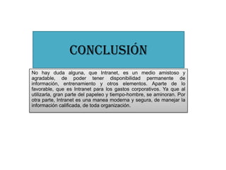 CONCLUSIÓN
No hay duda alguna, que Intranet, es un medio amistoso y
agradable, de poder tener disponibilidad permanente de
información, entrenamiento y otros elementos. Aparte de lo
favorable, que es Intranet para los gastos corporativos. Ya que al
utilizarla, gran parte del papeleo y tiempo-hombre, se aminoran. Por
otra parte, Intranet es una manea moderna y segura, de manejar la
información calificada, de toda organización.
 
