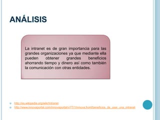  http://es.wikipedia.org/wiki/Intranet
 http://www.innovaportal.com/innovaportal/v/77/1/innova.front/beneficios_de_usar_una_intranet
La intranet es de gran importancia para las
grandes organizaciones ya que mediante ella
pueden obtener grandes beneficios
ahorrando tiempo y dinero así como también
la comunicación con otras entidades.
 