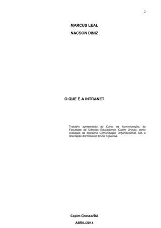 2
Capim Grosso/BA
ABRIL/2014
MARCUS LEAL
NACSON DINIZ
O QUE É A INTRANET
Trabalho apresentado ao Curso de Administração, da
Faculdade de Ciências Educacionais Capim Grosso, como
avaliação da disciplina Comunicação Organizacional, sob a
orientação doProfessor Bruno Figueiroa.
 