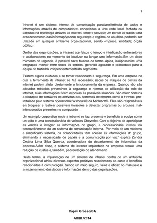 3
Capim Grosso/BA
ABRIL/2014
Intranet é um sistema interno de comunicação paratransferência de dados e
informações através de computadores conectados a uma rede local fechada ou
baseada na tecnologia através da internet, onde é utilizado um banco de dados para
armazenamento das informaçõescom segurança e registro de usuários podendo ser
utilizado em qualquer ambiente organizacional, sendo empresa; entidade; órgão
público.
Dentro das organizações, a intranet aperfeiçoa o tempo e interligação entre setores
e colaboradores no momento de localizar ou lançar uma informação.Em um dado
momento de urgência, é possível fazer buscas de forma rápida, issopossibilita uma
integração melhor entre todos os setores, gerando agilidade e praticidade para a
equipe de trabalho independentemente do segmento.
Existem alguns cuidados a se tomar relacionado à segurança. Em uma empresa no
qual a ferramenta de intranet se faz necessário, riscos de ataques de piratas da
internet podem afetar diretamente o funcionamento da empresa. Quando não são
adotados métodos preventivos à segurança e normas de utilização da rede de
internet, suas informações ficam expostas às possíveis invasões. São muito comuns
à utilização de softwares de antivírus e/ou sistemas defensores como o Firewall, pré-
instalado pelo sistema operacional Windows® da Microsoft®. Eles são responsáveis
em bloquear e rastrear possíveis invasores e detectar programas ou arquivos mal-
intencionados presentes no computador.
Um exemplo corporativo onde a intranet se faz presente e beneficia a equipe como
um todo é uma concessionária de veículos Chevrolet. Com o objetivo de aperfeiçoar
as vendas e integrar as informações do grupo, a concessionária investiu no
desenvolvimento de um sistema de comunicação interna. “Por meio de um moderno
e simplificado sistema, os colaboradores têm acesso às informações do grupo,
eliminando a necessidade de papéis e a comunicação por voz” explica Zandra
Cristina Lima Silva Queiroz, coordenadora do departamento de informática da
empresa.Além disso, o sistema de intranet implantado na empresa trouxe uma
redução de custos e, também, padronização do atendimento.
Desta forma, a implantação de um sistema de intranet dentro de um ambiente
organizacional atribui diversos aspectos positivos relacionados ao custo e benefício
relacionados à comunicação. Sendo um meio seguro, veloz e eficaz no manuseio e
armazenamento dos dados e informações dentro das organizações.
 