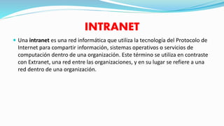 INTRANET
 Una intranet es una red informática que utiliza la tecnología del Protocolo de
Internet para compartir información, sistemas operativos o servicios de
computación dentro de una organización. Este término se utiliza en contraste
con Extranet, una red entre las organizaciones, y en su lugar se refiere a una
red dentro de una organización.
 