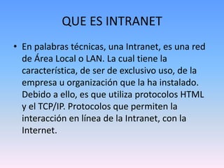 QUE ES INTRANET
• En palabras técnicas, una Intranet, es una red
de Área Local o LAN. La cual tiene la
característica, de ser de exclusivo uso, de la
empresa u organización que la ha instalado.
Debido a ello, es que utiliza protocolos HTML
y el TCP/IP. Protocolos que permiten la
interacción en línea de la Intranet, con la
Internet.
 