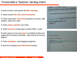 Funzionalità e “features” dei blog interni E facile scrivere i post grazie all’ editor wysiwyg E’ facile inserire  link, foto, documentazione E’ facile rintracciare i  documenti  (appaiono nei post, nella sidebar, nella Tab in alto) E’ facile  creare e gestire  nuovi blog E’ facile  iscriversi  ai blog (alert via feed, RSS, o mail) E facile capire chi sono gli  autori  e contattarli (I blog sono agganciati al directory aziendale - Ogni autore ha una sua pagina)  E’ facile  catalogare  i post (tagging-categorie) E facile far emergere  post interessanti  (rating) 