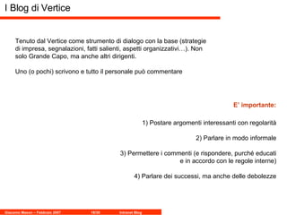 I Blog di Vertice Tenuto dal Vertice come strumento di dialogo con la base (strategie di impresa, segnalazioni, fatti salienti, aspetti organizzativi…). Non solo Grande Capo, ma anche altri dirigenti. Uno (o pochi) scrivono e tutto il personale può commentare 1) Postare argomenti interessanti con regolarità 2) Parlare in modo informale 3) Permettere i commenti (e rispondere, purché educati e in accordo con le regole interne) 4) Parlare dei successi, ma anche delle debolezze E’ importante: 