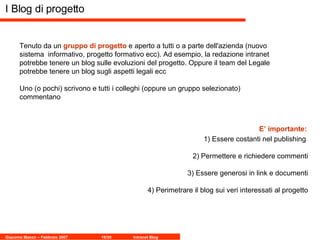 I Blog di progetto Tenuto da un  gruppo di progetto  e aperto a tutti o a parte dell'azienda (nuovo sistema  informativo, progetto formativo ecc). Ad esempio, la redazione intranet potrebbe tenere un blog sulle evoluzioni del progetto. Oppure il team del Legale potrebbe tenere un blog sugli aspetti legali ecc  Uno (o pochi) scrivono e tutti i colleghi (oppure un gruppo selezionato) commentano 1) Essere costanti nel publishing  2) Permettere e richiedere commenti 3) Essere generosi in link e documenti 4) Perimetrare il blog sui veri interessati al progetto E’ importante: 