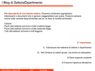 I Blog di Settore/Dipartimento Per  dipendenti di uno stesso settore . Possono contenere segnalazioni interessanti o documenti che in genere viaggerebbero per posta. Possono esistere anche nella variante blog territoriale (ad es. le Aree di vendita territoriali) Varianti Pochi (del settore) scrivono e tutto il settore legge Pochi (del settore) scrivono e tutta l’azienda legge Tutti (del settore) scrivono e tutti leggono Individuare dei referenti di settore o dipartimento Non limitarsi ai settori grossi, ma anche ai sottosettori  3) Dare supporto costante 4) Favorire l’apertura all’esterno E’ importante: 