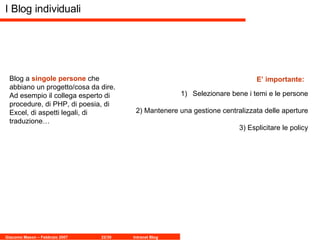 I Blog individuali Blog a  singole persone  che abbiano un progetto/cosa da dire. Ad esempio il collega esperto di procedure, di PHP, di poesia, di Excel, di aspetti legali, di traduzione… Selezionare bene i temi e le persone 2) Mantenere una gestione centralizzata delle aperture 3) Esplicitare le policy E’ importante: 