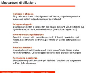 Meccanismi di diffusione Rompere il ghiaccio   Blog della redazione, coinvolgimento del Vertice, singoli competenti e interessati, settori e dipartimenti aperti e malleabili  Indagine a tappeto Scandagliare settori e sottosettori per trovare dei punti utili. L'indagine può riguardare anche i temi, oltre che i settori (formazione, legale, ecc) Promozione/evangelizzazione Pubblicizzare con tutti i mezzi lo strumento. Intranet, newsletter, mail mirate. Solo strumenti elettronici, per filtrare un utenza potenzialmente attiva Promoter/referenti Usare i referenti individuati e usarli come testa d'ariete. Usare anche referenti territoriali. Con un oggetto concreto sarà più facile coinvolgerli Formazione e assitenza   Supporto e help-desk costante per risolvere i problemi che sorgeranno sull'uso dello strumento 
