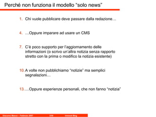 Perché non funziona il modello “solo news” Chi vuole pubblicare deve passare dalla redazione… … Oppure imparare ad usare un CMS C’è poco supporto per l’aggiornamento delle informazioni (o scrivo un’altra notizia senza rapporto stretto con la prima o modifico la notizia esistente) A volte non pubblichiamo “notizie” ma semplici segnalazioni… … Oppure esperienze personali, che non fanno “notizia”  