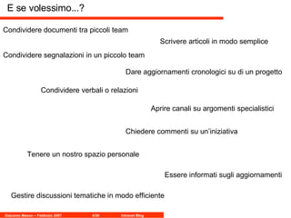 E se volessimo...? Condividere documenti tra piccoli team Condividere segnalazioni in un piccolo team Scrivere articoli in modo semplice Condividere verbali o relazioni Dare aggiornamenti cronologici su di un progetto Chiedere commenti su un’iniziativa Aprire canali su argomenti specialistici Tenere un nostro spazio personale Essere informati sugli aggiornamenti Gestire discussioni tematiche in modo efficiente 