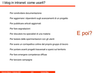 I blog in intranet: come usarli? Per condividere documentazione Per aggiornare i dipendenti sugli avanzamenti di un progetto Per pubblicare articoli aggiornati Per fare segnalazioni  Per discutere tra specialisti di una materia Per testare delle sperimentazioni con gli utenti Per avere un corrispettivo online del proprio gruppo di lavoro Per portare avanti progetti trasversali e sparsi sul territorio Per fare emergere competenze diffuse Per lanciare campagne  E poi? 