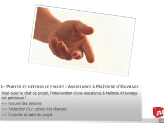 1- PORTER ET DÉFINIR LE PROJET : ASSISTANCE À MAÎTRISE D’OUVRAGE
Pour aider le chef de projet, l’intervention d’une Assistance à Maîtrise d’Ouvrage
est précieuse !
=> Recueil des besoins
=> Rédaction d’un cahier des charges
=> Contrôle et suivi du projet
                                                                                     16
 