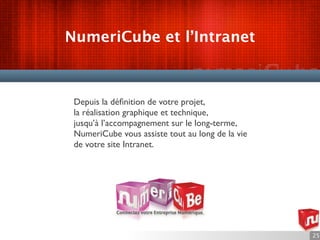 NumeriCube et l’Intranet



 Depuis la déﬁnition de votre projet,
 la réalisation graphique et technique,
 jusqu’à l’accompagnement sur le long-terme,
 NumeriCube vous assiste tout au long de la vie
 de votre site Intranet.




                                                  25
 