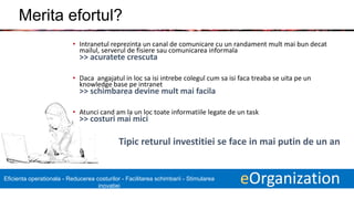 16 eOrganizationEficienta operationala - Reducerea costurilor - Facilitarea schimbarii - Stimularea
inovatiei
Merita efortul?
• Intranetul reprezinta un canal de comunicare cu un randament mult mai bun decat
mailul, serverul de fisiere sau comunicarea informala
>> acuratete crescuta
• Daca angajatul in loc sa isi intrebe colegul cum sa isi faca treaba se uita pe un
knowledge base pe intranet
>> schimbarea devine mult mai facila
• Atunci cand am la un loc toate informatiile legate de un task
>> costuri mai mici
Tipic returul investitiei se face in mai putin de un an
 