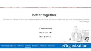 18 eOrganizationEficienta operationala - Reducerea costurilor - Facilitarea schimbarii - Stimularea
inovatiei
better together
“Nu poti face o floare sa creasca mai repede tragand-o de frunze. Poti insa sa ii creezi cele mai bune conditii pentru a creste”
Ettiene Wenger
ZENITH Consulting
+4 021.317.51.00
office @ zen-it.ro​
 