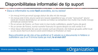 7 eOrganizationEficienta operationala - Reducerea costurilor - Facilitarea schimbarii - Stimularea
inovatiei
Disponibilitatea informatiei de tip suport
• Daca o informatie nu este facil accesibila, ea nu exista!
• Un mesaj trimis pe email ajunge alaturi de alte mii de mesaje
• Un mesaj este trimis atunci cand are nevoie expeditorul sau; el este “consumat” atunci
cand are nevoie destinatarul, iar acesta va trebui sa compileze mai multe mai multe mesaje
primate pe aceeasi tema
• Pe un server de fisiere, un fisier este in mai multe subfoldere, poate fi greu de gasit
• Pe un server de fisiere, numai numele fisierului iti spune despre ce este vorba in el
• Chiar daca informatiile de care am nevoie sunt pe intranet, ele trebuie grupate astfel incat
sa am acces facil la el atunci cand cand trebuie sa finalizezi un task
Daca articolele pe de site-ul tau preferat ar fi salvate ca si documente in foldere si
subfoldere sau ti-ar fi trimise toate pe mail, le-ai mai citi?
 