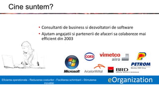 9 eOrganizationEficienta operationala - Reducerea costurilor - Facilitarea schimbarii - Stimularea
inovatiei
Cine suntem?
• Consultanti de business si dezvoltatori de software
• Ajutam angajatii si partenerii de afaceri sa colaboreze mai
efficient din 2003
 