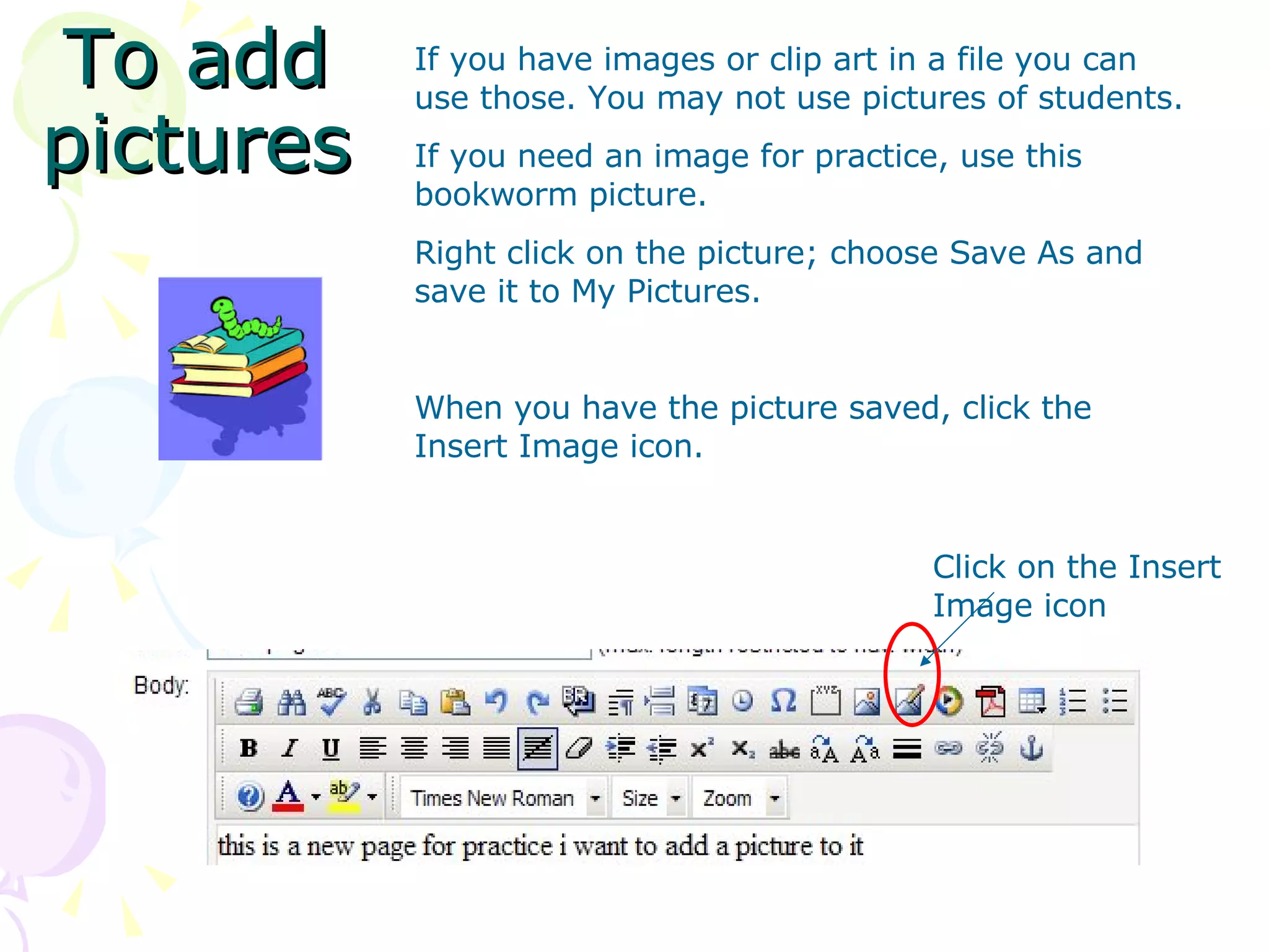 To add pictures Click on the Insert Image icon If you have images or clip art in a file you can use those. You may not use pictures of students.  If you need an image for practice, use this bookworm picture. Right click on the picture; choose Save As and save it to My Pictures. When you have the picture saved, click the Insert Image icon. 