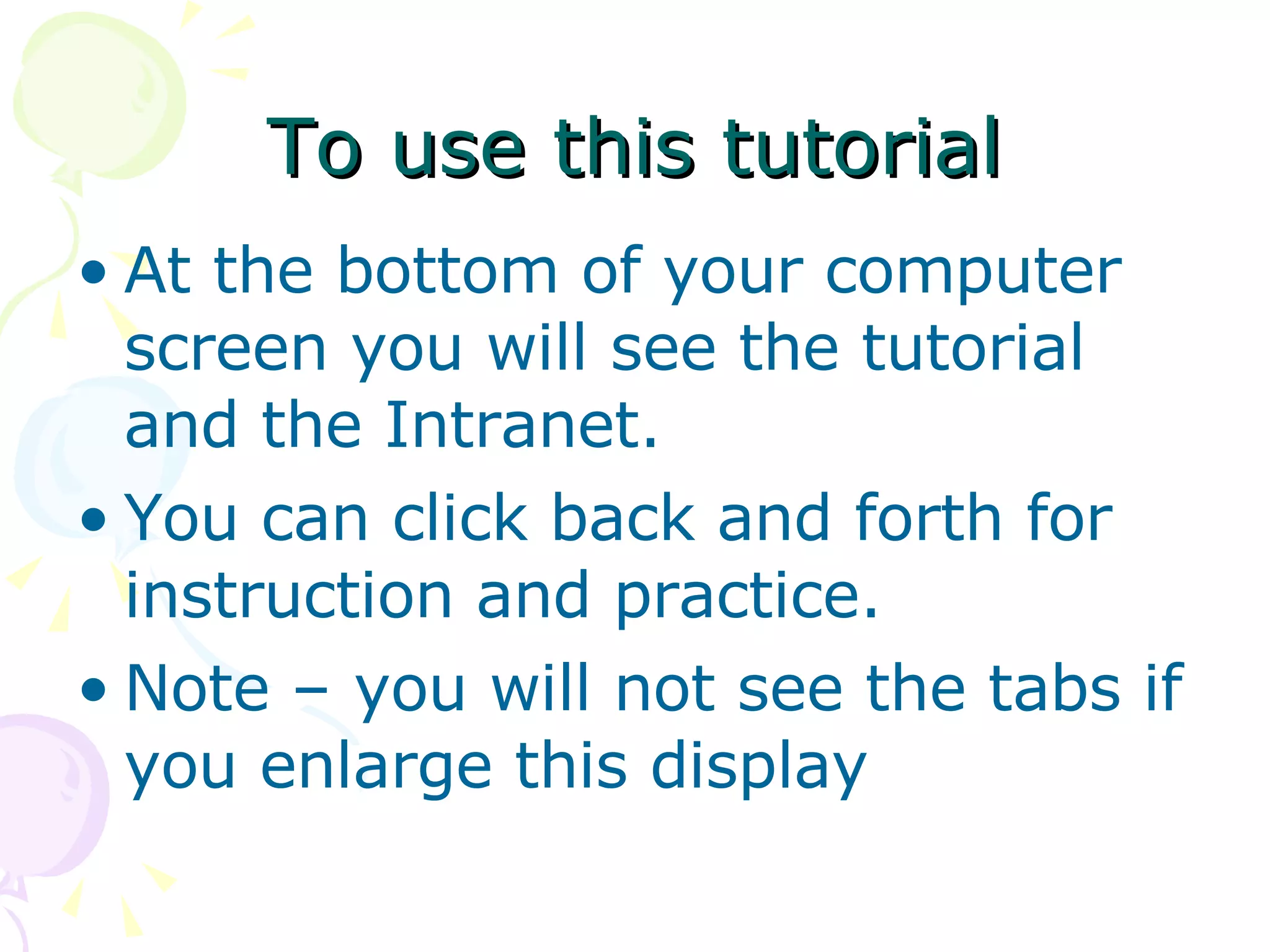 To use this tutorial At the bottom of your computer screen you will see the tutorial and the Intranet. You can click back and forth for instruction and practice. Note – you will not see the tabs if you enlarge this display 