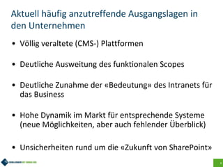 4
Aktuell häufig anzutreffende Ausgangslagen in
den Unternehmen
• Völlig veraltete (CMS-) Plattformen
• Deutliche Ausweitung des funktionalen Scopes
• Deutliche Zunahme der «Bedeutung» des Intranets für
das Business
• Hohe Dynamik im Markt für entsprechende Systeme
(neue Möglichkeiten, aber auch fehlender Überblick)
• Unsicherheiten rund um die «Zukunft von SharePoint»
 