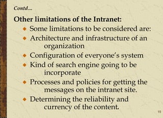 15
Contd…
Other limitations of the Intranet:
Some limitations to be considered are:
Architecture and infrastructure of an
organization
Configuration of everyone’s system
Kind of search engine going to be
incorporate
Processes and policies for getting the
messages on the intranet site.
Determining the reliability and
currency of the content.
 