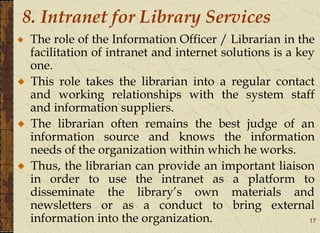 17
8. Intranet for Library Services
The role of the Information Officer / Librarian in the
facilitation of intranet and internet solutions is a key
one.
This role takes the librarian into a regular contact
and working relationships with the system staff
and information suppliers.
The librarian often remains the best judge of an
information source and knows the information
needs of the organization within which he works.
Thus, the librarian can provide an important liaison
in order to use the intranet as a platform to
disseminate the library’s own materials and
newsletters or as a conduct to bring external
information into the organization.
 