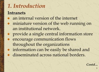 3
1. Introduction
Intranets
an internal version of the internet
miniature version of the web running on
an institutional network.
provide a single central information store
encourage communication flows
throughout the organizations
information can be easily be shared and
disseminated across national borders.
Contd…
 