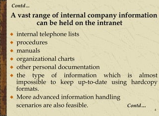4
Contd…
A vast range of internal company information
can be held on the intranet
internal telephone lists
procedures
manuals
organizational charts
other personal documentation
the type of information which is almost
impossible to keep up-to-date using hardcopy
formats.
More advanced information handling
scenarios are also feasible. Contd…
 
