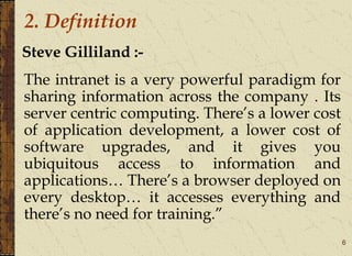 6
Steve Gilliland :-
The intranet is a very powerful paradigm for
sharing information across the company . Its
server centric computing. There’s a lower cost
of application development, a lower cost of
software upgrades, and it gives you
ubiquitous access to information and
applications… There’s a browser deployed on
every desktop… it accesses everything and
there’s no need for training.”
2. Definition
 