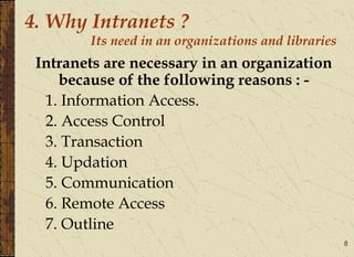 8
4. Why Intranets ?
Its need in an organizations and libraries
Intranets are necessary in an organization
because of the following reasons : -
1. Information Access.
2. Access Control
3. Transaction
4. Updation
5. Communication
6. Remote Access
7. Outline
 