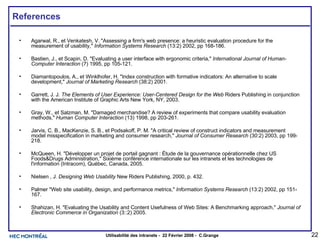 References Agarwal, R., et Venkatesh, V. "Assessing a firm's web presence: a heuristic evaluation procedure for the measurement of usability,"  Information Systems Research  (13:2) 2002, pp 168-186.  Bastien, J., et Scapin, D. "Evaluating a user interface with ergonomic criteria,"  International Journal of Human-Computer Interaction  (7) 1995, pp 105-121.  Diamantopoulos, A., et Winklhofer, H. "Index construction with formative indicators: An alternative to scale development,"  Journal of Marketing Research  (38:2) 2001.  Garrett, J. J.  The Elements of User Experience: User-Centered Design for the Web  Riders Publishing in conjunction with the American Institute of Graphic Arts New York, NY, 2003. Gray, W., et Salzman, M. "Damaged merchandise? A review of experiments that compare usability evaluation methods,"  Human Computer Interaction  (13) 1998, pp 203-261.  Jarvis, C. B., MacKenzie, S. B., et Podsakoff, P. M. "A critical review of construct indicators and measurement model misspecification in marketing and consumer research,"  Journal of Consumer Research  (30:2) 2003, pp 199-218.  McQueen, H. "Développer un projet de portail gagnant : Étude de la gouvernance opérationnelle chez US Foods&Drugs Administration," Sixième conférence internationale sur les intranets et les technologies de l'information (Intracom), Québec, Canada, 2005.  Nielsen , J.  Designing Web Usability  New Riders Publishing, 2000, p. 432.  Palmer "Web site usability, design, and performance metrics,"  Information Systems Research  (13:2) 2002, pp 151-167.  Shahizan, H. "Evaluating the Usability and Content Usefulness of Web Sites: A Benchmarking approach,"  Journal of Electronic Commerce in Organization  (3::2) 2005.  