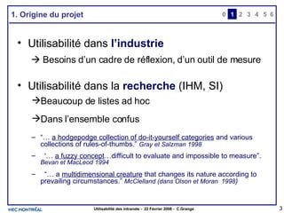 1. Origine du projet Utilisabilité dans  l’industrie        Besoins d’un cadre de réflexion, d’un outil de mesure Utilisabilité dans la  recherche  (IHM, SI) Beaucoup de listes ad hoc  Dans l’ensemble confus “…  a hodgepodge collection of do-it-yourself categories  and various collections of rules-of-thumbs.”  Gray et Salzman 1998 ‘…  a fuzzy concept …difficult to evaluate and impossible to measure”.  Bevan et MacLeod 1994 “…  a  multidimensional creature  that changes its nature according to prevailing circumstances.”  McClelland (dans Olson et Moran  1998 ) 0 2 3 4 1 5 6 