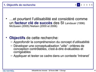 1. Objectifs de recherche … et pourtant l’utilisabilité est considéré comme un  facteur clé de succès  des SI  Landauer (1996)   McQueen (2005) Nielsen (2000 et 2006) Objectifs  de cette recherche: Approfondir la compréhension du concept d’utilisabilité Déveloper une conceptualisation “utile”: critères de conception contrôlables, c'est-à-dire évaluables et corrigeables Appliquer et tester ce cadre dans un contexte ‘Intranet’ 0 2 3 4 1 5 6 