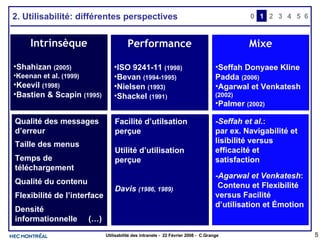 2. Utilisabilité: différentes perspectives 0 2 3 4 1 5 6 Intrinsèque Shahizan  (2005) Keenan et al.  (1999) Keevil  (1998) Bastien & Scapin  (1995) Performance ISO 9241-11  (1998) Bevan  (1994-1995) Nielsen  (1993) Shackel  (1991 ) Mixe Seffah Donyaee Kline Padda  (2006) Agarwal et Venkatesh  (2002) Palmer  (2002) Qualité des messages d’erreur Taille des menus Temps de téléchargement Qualité du contenu Flexibilité de l’interface Densité informationnelle  (…) Efficacité Efficience Satisfaction Facilité d’apprentissage Effort mental Rétention (…) - Seffah et al .:  par ex. Navigabilité et lisibilité versus efficacité et satisfaction - Agarwal et Venkatesh : Contenu et Flexibilité versus Facilité d’utilisation et Émotion Facilité d’utilsation perçue Utilité d’utilisation perçue Davis  (1986, 1989) 
