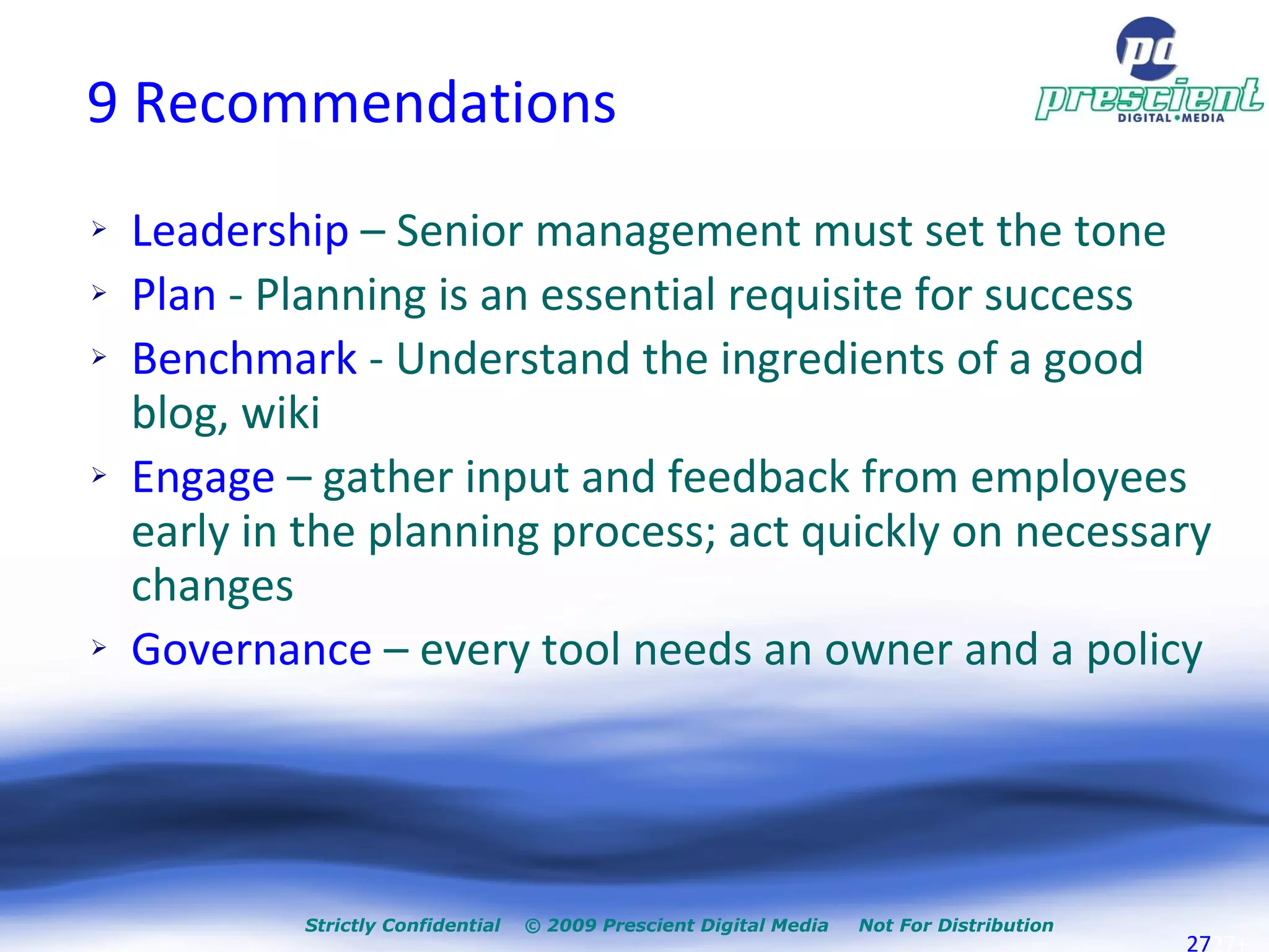 9 Recommendations Leadership  – Senior management must set the tone Plan  - Planning is an essential requisite for success Benchmark  - Understand the ingredients of a good blog, wiki  Engage  – gather input and feedback from employees early in the planning process; act quickly on necessary changes Governance  – every tool needs an owner and a policy Strictly Confidential  © 2009 Prescient Digital Media  Not For Distribution + 