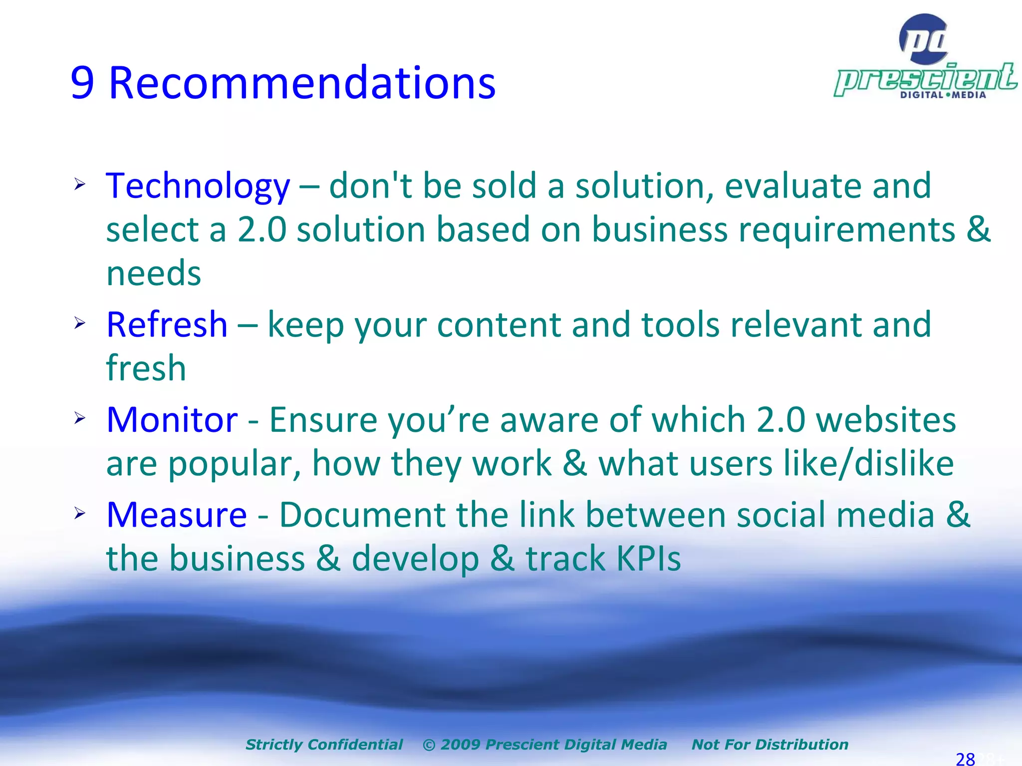 9 Recommendations Technology  – don't be sold a solution, evaluate and select a 2.0 solution based on business requirements & needs  Refresh  – keep your content and tools relevant and fresh Monitor  - Ensure you’re aware of which 2.0 websites are popular, how they work & what users like/dislike  Measure  - Document the link between social media & the business & develop & track KPIs Strictly Confidential  © 2009 Prescient Digital Media  Not For Distribution + 