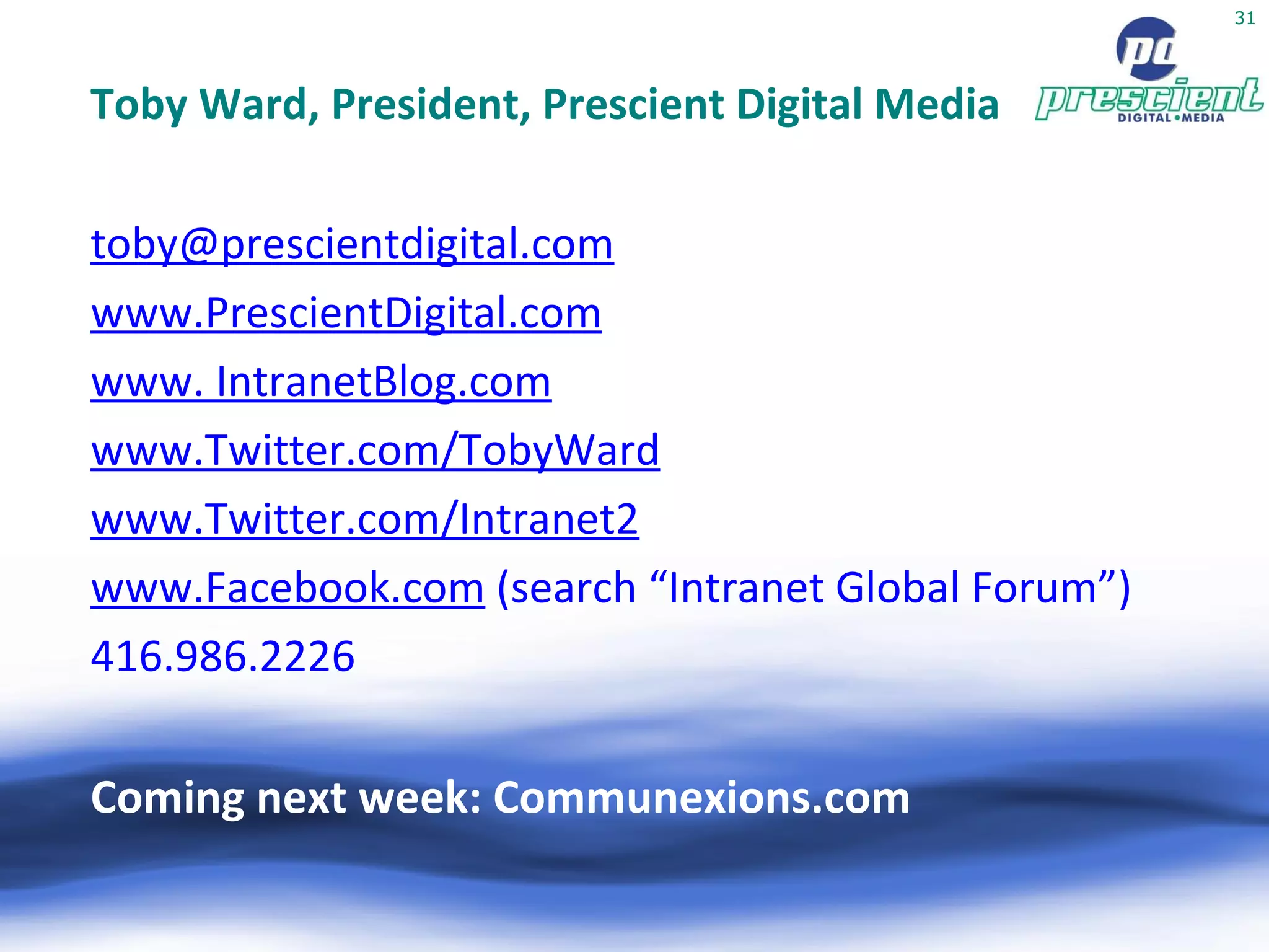 Toby Ward, President, Prescient Digital Media [email_address] www.PrescientDigital.com www. IntranetBlog.com www.Twitter.com/TobyWard www.Twitter.com/Intranet2 www.Facebook.com  (search “Intranet Global Forum”) ‏ 416.986.2226 Coming next week: Communexions.com 