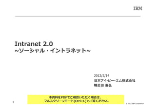 Intranet 2.0
    ~ソーシャル・イントラネット~



                                2012/2/14
                                日本アイ・ビー・エム株式会社
                                鴨志田 喜弘


               本資料をPDFでご確認いただく場合は、
1            フルスクリーンモード(Ctrl+L)でご覧ください。
                                          © 2012 IBM Corporation
 