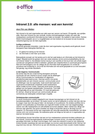 Intrane 2.0: alle me
      et     a     ensen: wat ee kenn
                               en   nis!
d
door Pim va Wetten
          an

H intranet is bij veel organisaties ee n plek waar een serene rust heerst. O eigenlijk, een pijnlijke
Het           s                                               r            Of           e
 tilte. Want ee intranet zou een centr
st             en                     rale, drukke ontmoetingsplaats moete zijn waar alle
                                                                           en
m
medewerkers voortdurend informatie k
              s           d           kunnen halen en brengen. De realiteiit is vaak andders. Dankzij j
W
Web2.0 techn  nologieën zijn er nu moge
                           n          elijkheden om het intrane om te bouw tot een bruisende
                                                  m           et           wen
netwerkomge  eving voor de hele organi satie.
                          e

h
huidige prob
           blemen
D eerste gen
De                       netten, zoals die door vee organisatie nog steed wordt gebruikt, levert
            neratie intran                        el          es        ds
doorgaans tw belangrijk klachten o
           wee           ke           op:

1.   Er gebeu te weinig op het intran et;
             urt           o
2.   de inform
             matie is niet meer up-to-da
                           m           ate.

B
Belangrijkste oorzaak van het eerste p
                           n             punt is dat he vaak lastig is om inform
                                                      et          g            matie op het intranet te
krijgen. Meestal wordt het gedaan doo een vaste redacteur op de commun
                            t            or                       p            nicatieafdelin die met
                                                                                            ng
het intranet 'b
              belast' is. De artikelen kom keurig in een wachtrij en het duu dan ook enkele dagen
                                         men                                   urt         e            n
vo
 oordat een a aangeleverd artikel is bek keken, getoe aan redactiecriteria e n eventueel gecorrigeerd
                                                     etst                                               d.
N echt bem
Niet         moedigend vo de colleg die de info
                            oor         ga            ormatie heeft aangeleverd En omdat de
                                                                  t            d.
procedure wa omslachtig is, zie je da t de informat ook niet wordt geüpda en zo sne veroudert.
              at           g                           tie        w            ate          el
H gevolg: nog minder be
Het                         ezoekers.

in den beginne: Commu
 n                        unicatie
D eerste stap die een on
De                        nderneming d  doorgaans ze bij de
                                                     et
in
 ntroductie van een intrane is ervoor z
                            et          zorgen dat de afdelingen
H en Comm
HR           municatie hun handboeke n en algeme
                          n                         ene
bedrijfsinform
             matie kwijt kun
                           nnen. Hierme wordt in de eerste
                                         ee          d
basisbehoefte van een int
              e            tranet voorzie commun
                                         en:        nicatie vanuit
de afdelingen naar de org
              n           ganisatie. Vaa wordt daa
                                         ak          arnaast een
zoogenaamd s  smoelenboek ontwikkeld zodat medew
                           k                         werkers
elkaar sneller kunnen vind
              r            den. Daarme wordt teve de basis
                                        ee           ens
gelegd voor d tweede ba
              de           asisbehoefte : Connectivit Toch blijft
                                                     ty.
het angstvallig stil op veel intranetten. Er moet iets gebeuren.
               g           l                         s
E dat kan. Z
En           Zowel op het punt van com   mmunicatie als van
                                                     a
coonnectivity z belangrijk verbeterin
              zijn         ke           ngen mogelijkk.

V
Verbeterpunt communicatie
              ten
E wordt voor
Er           rtdurend creaatief nagedac over nieu
                                        cht         uwe toevoegingen op het intranet om de
                                                                                t
bezoekersaan ntallen op te krikken. De beste manie om dat te realiseren is echter niet door iets toe
                                                    er            r                           d
te voegen ma door iets weg te halen de drempe om te pub
 e           aar                       n:           els           bliceren. De strakke work   kflow die is
in
 ngericht rond publicaties op intranette zou ingeru moeten worden voor een laagdre
             d                         en           uild           w            r             empelige
m
manier voor a medewer
             alle         rkers om zelf artikelen te kunnen plaa
                                        f                         atsen. Meer v  vrijheid dus. Blogs zijn
hiervoor zeer geschikt. Ee groot voor
                          en            rdeel van blo is bovend
                                                    ogs            dien dat je e r als lezer op kunt
                                                                                              p
re
 eageren. En discussies binnen een o
                          b            organisatie zijn natuurlijk waardevolle neveneffect van deze
                                                                   w                          ten           e
nieuwe vorm van commun    nicatie. De exxplosieve groei van blogs op het web en in organ
                                                                                b             nisaties zijn
daarvan het bbeste bewijs.

Veel bedrijven durven het echter niet a om hun medewerker autonoom te laten pub
V             n           t             aan                       rs        m             bliceren op
het intranet. V
              Vooral beursggenoteerde o onderneming huiveren ervoor, uit v
                                                     gen         n            vrees dat onjjuiste of
gevoelige infoormatie ‘op straat’ komt te liggen. Een vrees die onterecht is w
                                        e            n           o           want er zijn voldoende
                                                                                          v
andere kanale waarlangs dat veel ee
              en           s           envoudiger zou kunnen zoals bijvoorb
                                                    z            z            beeld email. Dat kan het
argument dus niet zijn. He komt er op aan dat dire
              s           et           p             ecties op dit punt meer zo
                                                                             zouden moete loslaten
                                                                                           en
 