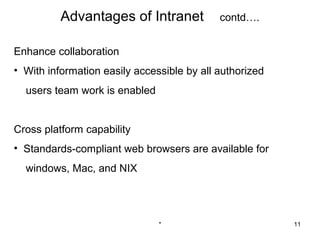 Advantages of Intranet            contd….


Enhance collaboration
• With information easily accessible by all authorized
  users team work is enabled


Cross platform capability
• Standards-compliant web browsers are available for
  windows, Mac, and NIX




                               *                         11
 