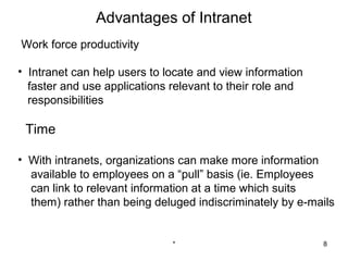 Advantages of Intranet
Work force productivity

• Intranet can help users to locate and view information
  faster and use applications relevant to their role and
  responsibilities

 Time

• With intranets, organizations can make more information
  available to employees on a “pull” basis (ie. Employees
  can link to relevant information at a time which suits
  them) rather than being deluged indiscriminately by e-mails


                              *                            8
 
