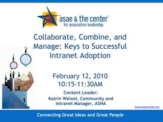 Collaborate, Combine, and Manage: Keys to Successful Intranet AdoptionFebruary 12, 201010:15-11:30AM Content Leader: Katrin Weixel, Community and Intranet Manager, ASHA www.asaecenter.org Connecting Great Ideas and Great People 