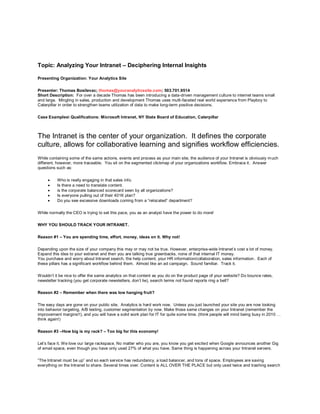 Topic: Analyzing Your Intranet – Deciphering Internal Insights

Presenting Organization: Your Analytics Site

Presenter: Thomas Bosilevac; thomas@youranalyticssite.com; 503.701.9514
Short Description: For over a decade Thomas has been introducing a data-driven management culture to internet teams small
and large. Mingling in sales, production and development Thomas uses mutli-faceted real world experience from Playboy to
Caterpillar in order to strengthen teams utilization of data to make long-term positive decisions.

Case Examples Qualifications: Microsoft Intranet, NY State Board of Education, Caterpillar



The Intranet is the center of your organization. It defines the corporate
culture, allows for collaborative learning and signifies workflow efficiencies.
While containing some of the same actions, events and process as your main site, the audience of your Intranet is obviously m uch
different, however, more traceable. You sit on the segmented clickmap of your organizations workflow. Embrace it. Answer
questions such as:

         Who is really engaging in that sales info.
         Is there a need to translate content.
         is the corporate balanced scorecard seen by all organizations?
         Is everyone pulling out of their 401K plan?
         Do you see excessive downloads coming from a “relocated” department?

While normally the CEO is trying to set this pace, you as an analyst have the power to do more!

WHY YOU SHOULD TRACK YOUR INTRANET.

Reason #1 – You are spending time, effort, money, ideas on it. Why not!

Depending upon the size of your company this may or may not be true. However, enterprise-wide Intranet‟s cost a lot of money.
Expand this idea to your extranet and then you are talking true greenbacks, none of that internal IT money.
You purchase and worry about Intranet search, the help content, your HR information/collaboration, sales information . Each of
these pillars has a significant workflow behind them. Almost like an ad campaign. Sound familiar. Track it.

Wouldn‟t it be nice to offer the same analytics on that content as you do on the product page of your website? Do bounce rates,
newsletter tracking (you get corporate newsletters, don‟t lie), search terms not found reports ring a bell?

Reason #2 – Remember when there was low hanging fruit?

The easy days are gone on your public site. Analytics is hard work now. Unless you just launched your site you are now looking
into behavior targeting, A/B testing, customer segmentation by now. Make those same changes on your Intranet (remember the
improvement margins!!), and you will have a solid work plan for IT for quite some time. (think people will mind being busy in 2010 …
think again!)

Reason #3 –How big is my rack? – Too big for this economy!

Let‟s face it. We love our large rackspace. No matter who you are, you know you get excited when Google announces another Gig
of email space, even though you have only used 27% of what you have. Same thing is happening across your Intranet servers.

“The Intranet must be up” and so each service has redundancy, a load balancer, and tons of space. Employees are saving
everything on the Intranet to share. Several times over. Content is ALL OVER THE PLACE but only used twice and trashing searc h
 