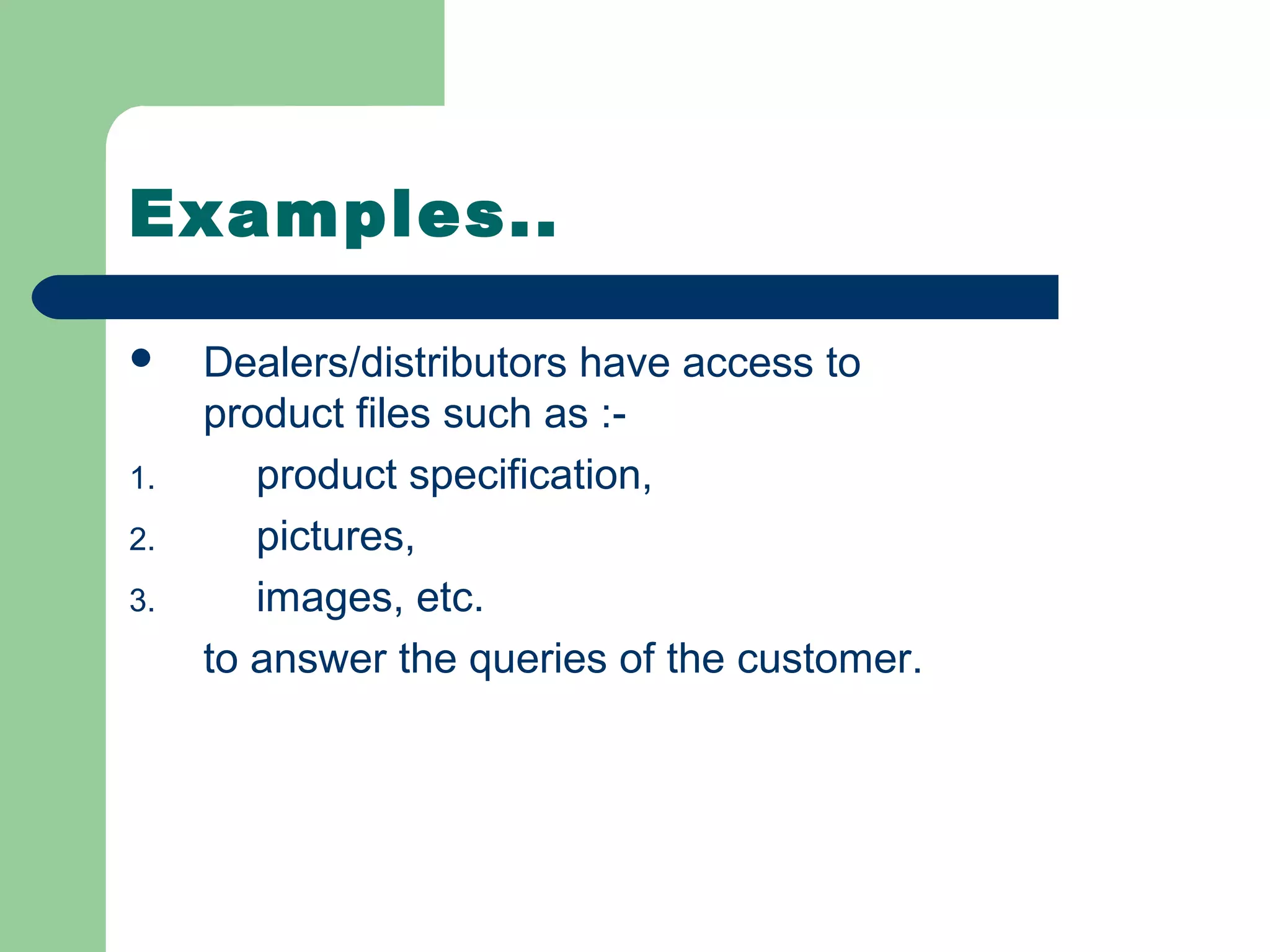 Examples..

    Dealers/distributors have access to
     product files such as :-
1.      product specification,
2.      pictures,
3.      images, etc.
     to answer the queries of the customer.
 
