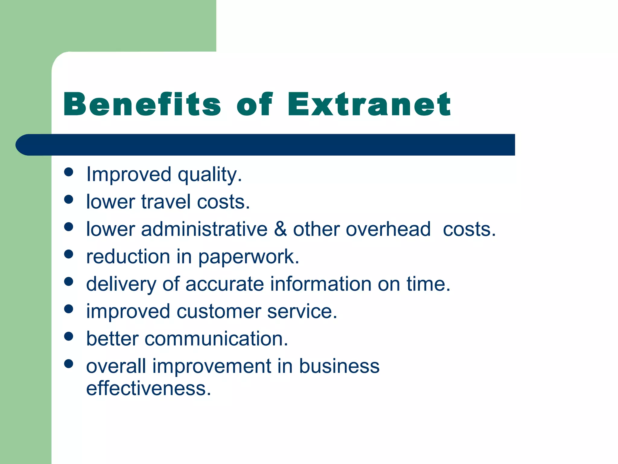 Benefits of Extranet

   Improved quality.
   lower travel costs.
   lower administrative & other overhead costs.
   reduction in paperwork.
   delivery of accurate information on time.
   improved customer service.
   better communication.
   overall improvement in business
    effectiveness.
 