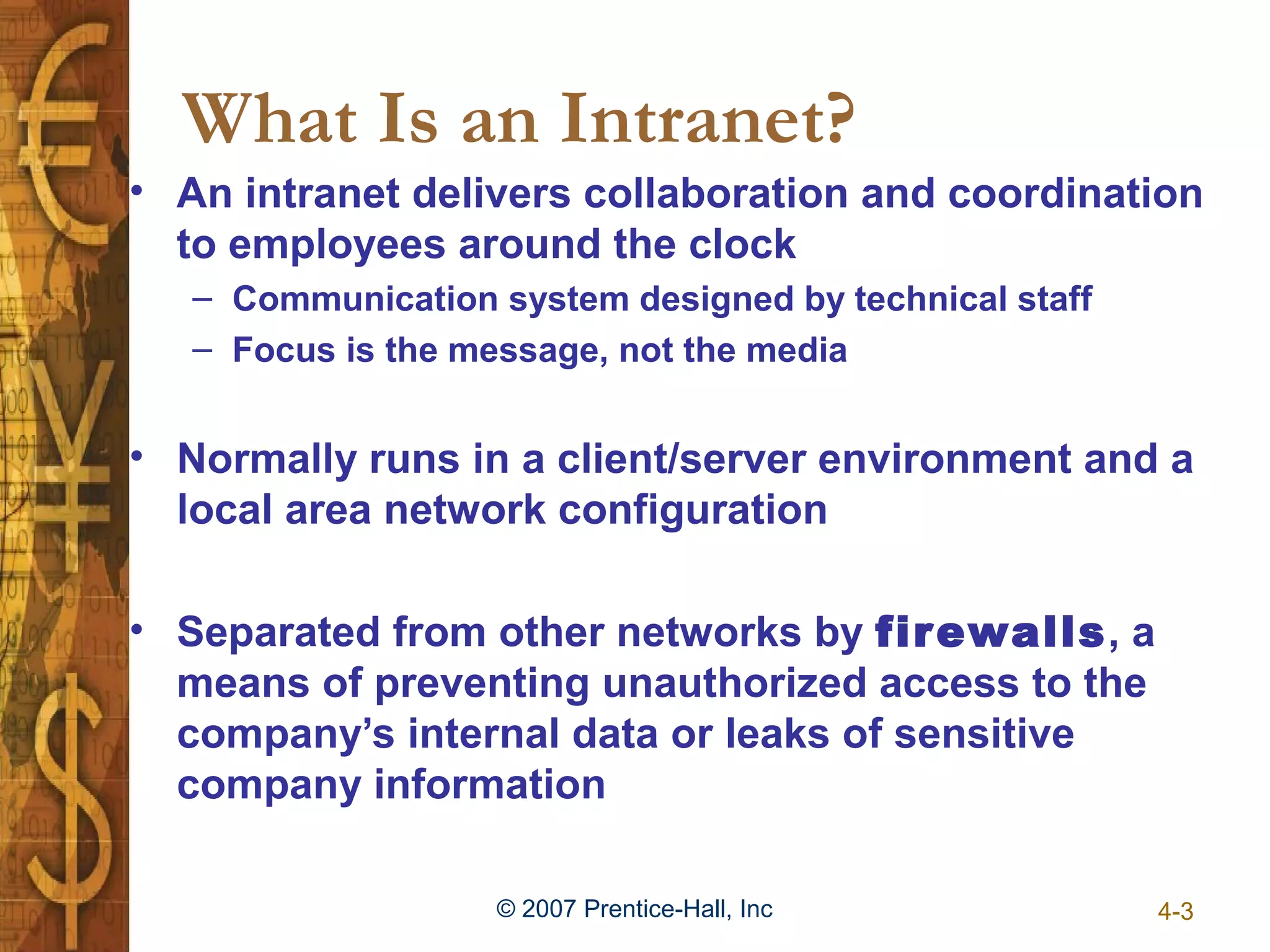 What Is an Intranet?
• An intranet delivers collaboration and coordination
  to employees around the clock
   – Communication system designed by technical staff
   – Focus is the message, not the media


• Normally runs in a client/server environment and a
  local area network configuration

• Separated from other networks by firewalls, a
  means of preventing unauthorized access to the
  company’s internal data or leaks of sensitive
  company information

                   © 2007 Prentice-Hall, Inc            4-3
 